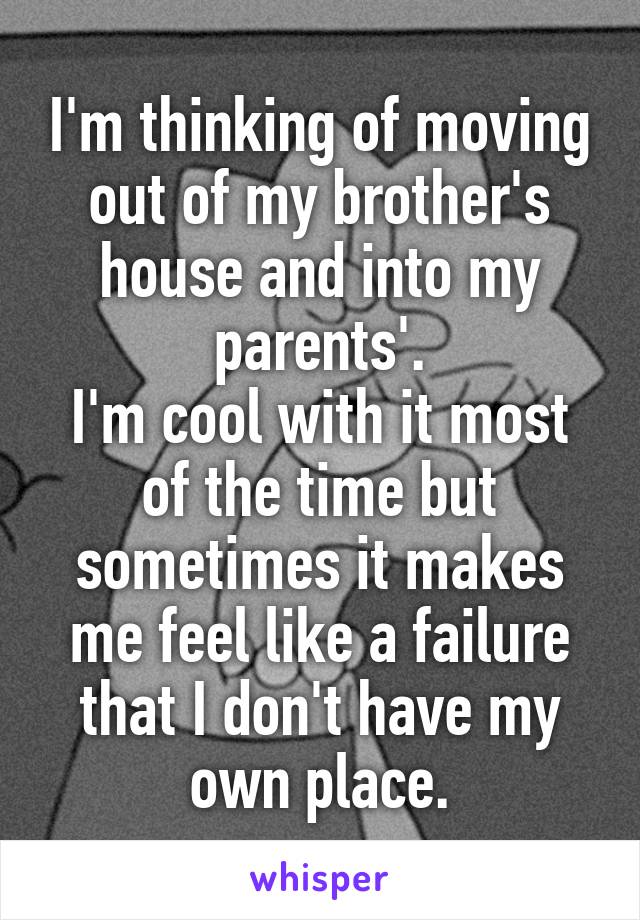I'm thinking of moving out of my brother's house and into my parents'.
I'm cool with it most of the time but sometimes it makes me feel like a failure that I don't have my own place.