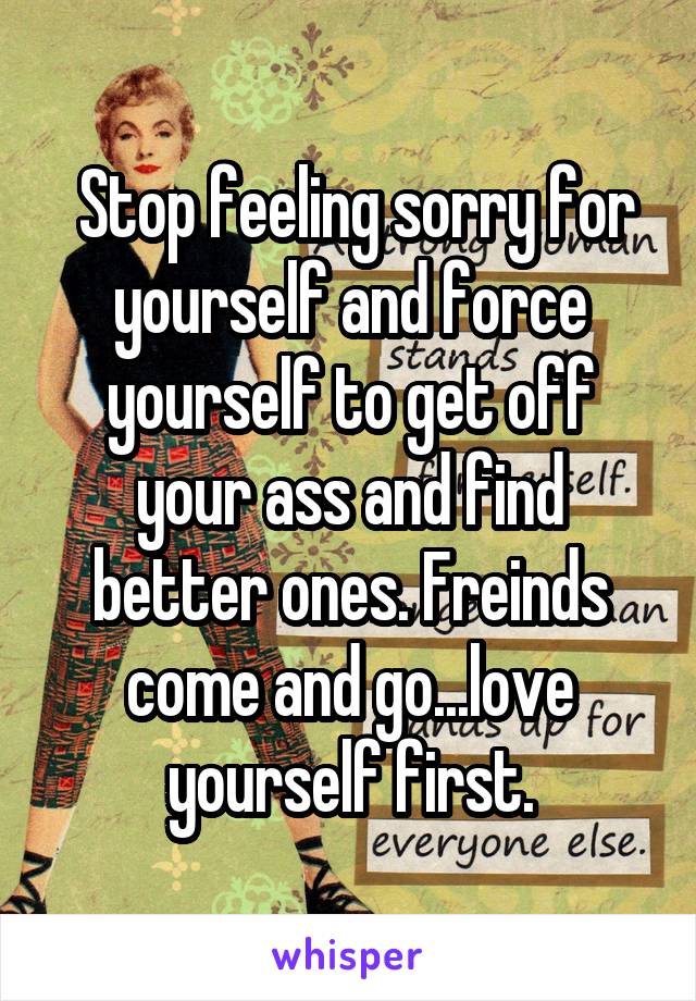  Stop feeling sorry for yourself and force yourself to get off your ass and find better ones. Freinds come and go...love yourself first.