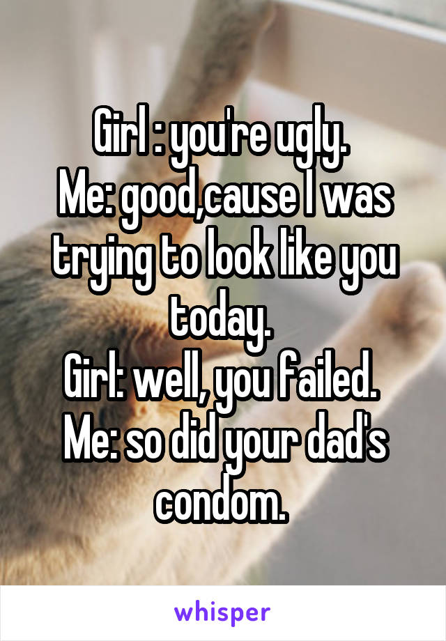 Girl : you're ugly. 
Me: good,cause I was trying to look like you today. 
Girl: well, you failed. 
Me: so did your dad's condom. 