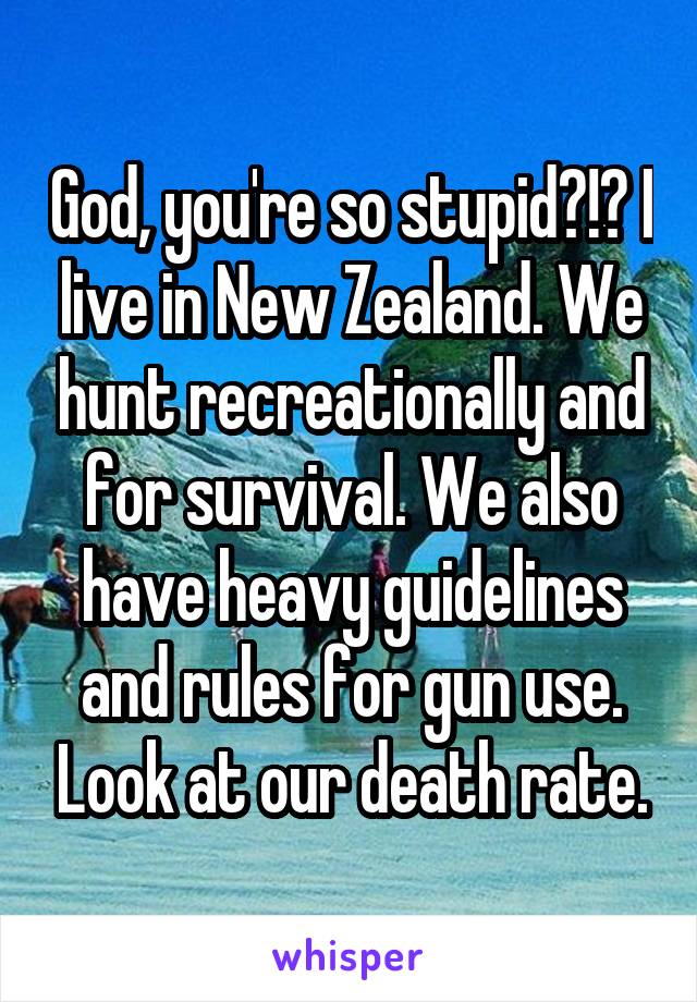 God, you're so stupid?!? I live in New Zealand. We hunt recreationally and for survival. We also have heavy guidelines and rules for gun use. Look at our death rate.