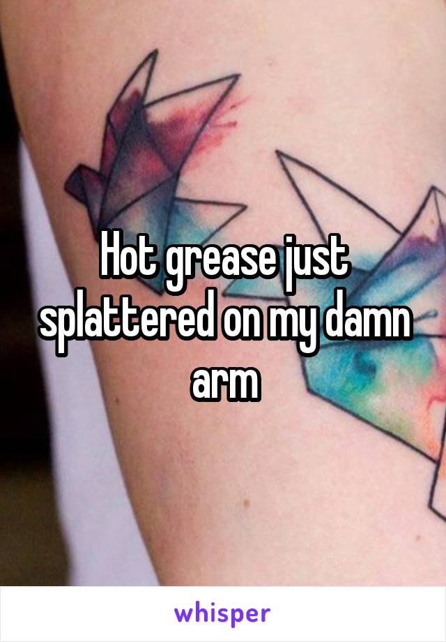 Hot grease just splattered on my damn arm