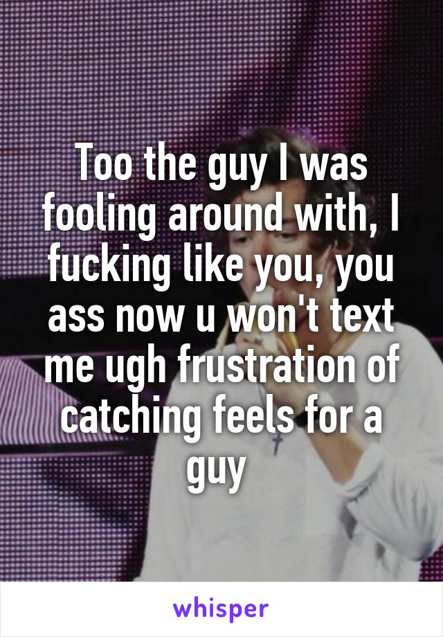 Too the guy I was fooling around with, I fucking like you, you ass now u won't text me ugh frustration of catching feels for a guy 
