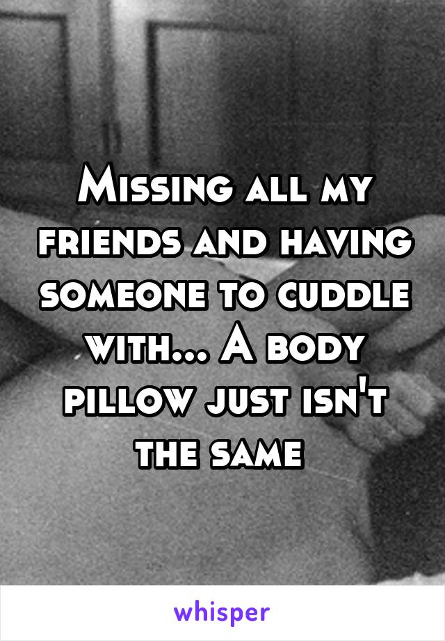 Missing all my friends and having someone to cuddle with... A body pillow just isn't the same 