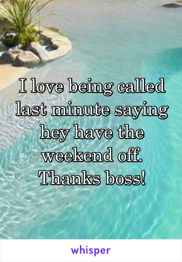 I love being called last minute saying hey have the weekend off. Thanks boss!