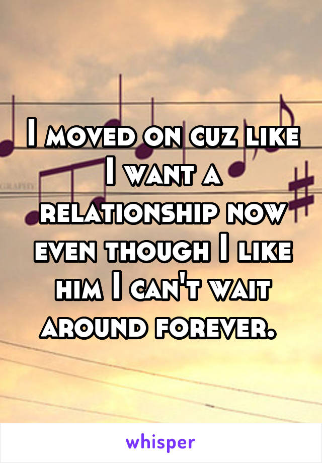 I moved on cuz like I want a relationship now even though I like him I can't wait around forever. 