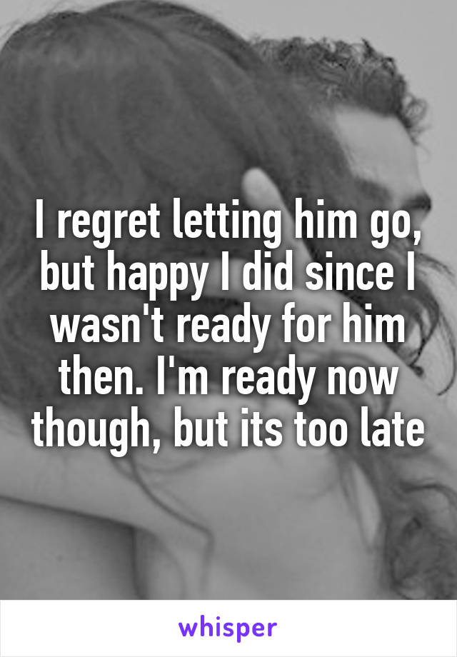I regret letting him go, but happy I did since I wasn't ready for him then. I'm ready now though, but its too late
