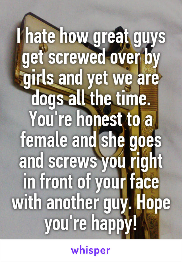I hate how great guys get screwed over by girls and yet we are dogs all the time. You're honest to a female and she goes and screws you right in front of your face with another guy. Hope you're happy!