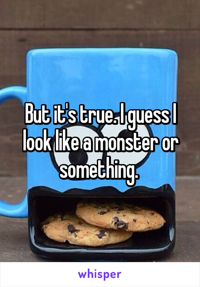 But it's true. I guess I look like a monster or something. 