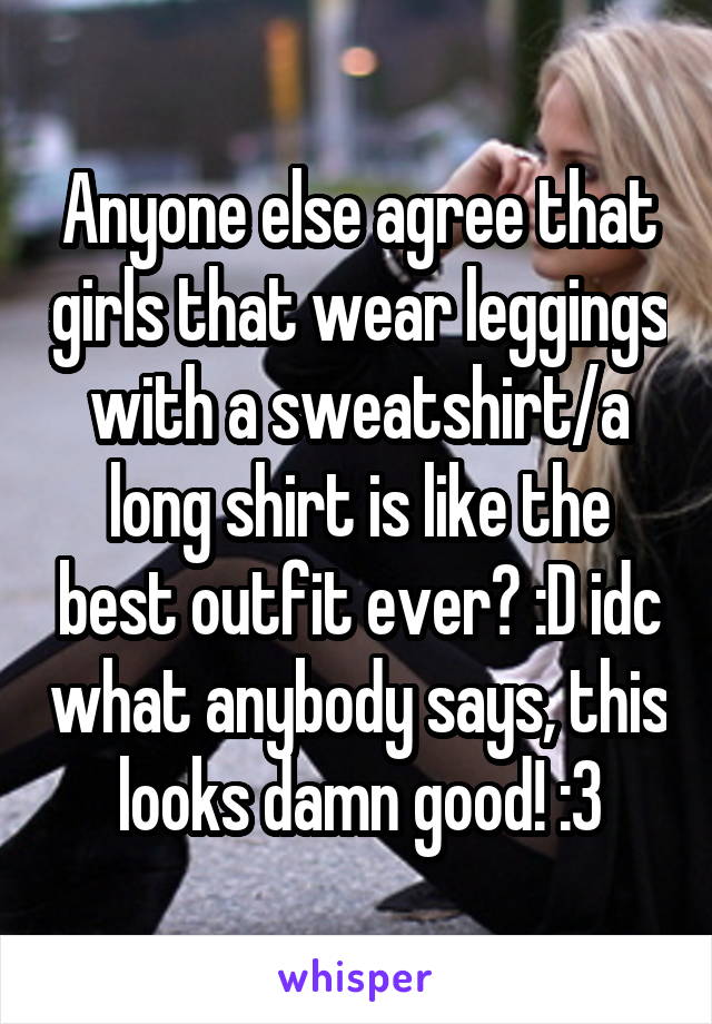 Anyone else agree that girls that wear leggings with a sweatshirt/a long shirt is like the best outfit ever? :D idc what anybody says, this looks damn good! :3