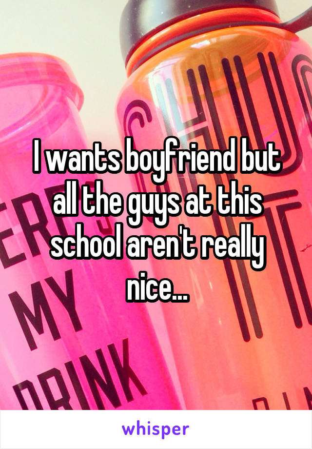 I wants boyfriend but all the guys at this school aren't really nice...