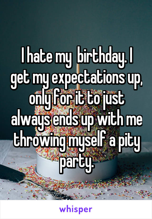 I hate my  birthday. I get my expectations up, only for it to just always ends up with me throwing myself a pity party.