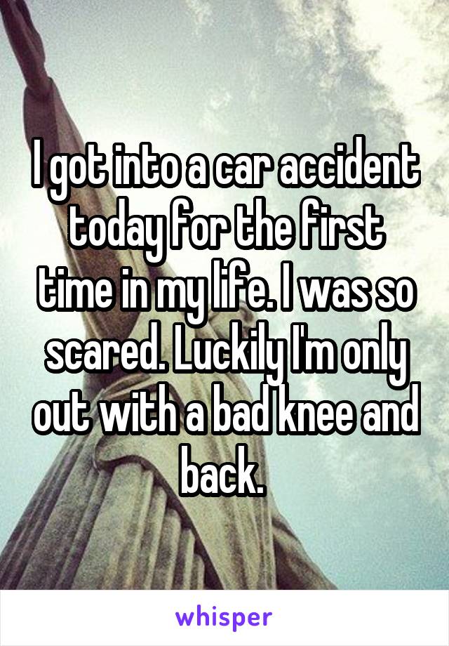 I got into a car accident today for the first time in my life. I was so scared. Luckily I'm only out with a bad knee and back. 