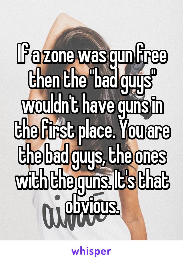 If a zone was gun free then the "bad guys" wouldn't have guns in the first place. You are the bad guys, the ones with the guns. It's that obvious.