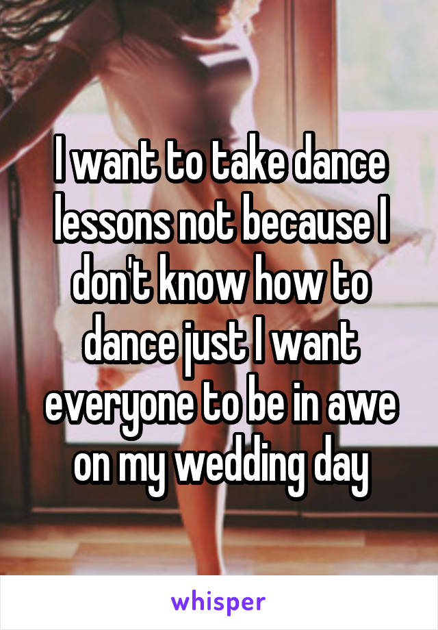 I want to take dance lessons not because I don't know how to dance just I want everyone to be in awe on my wedding day