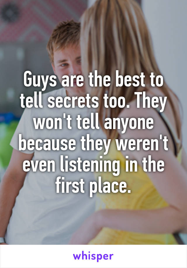 Guys are the best to tell secrets too. They won't tell anyone because they weren't even listening in the first place.