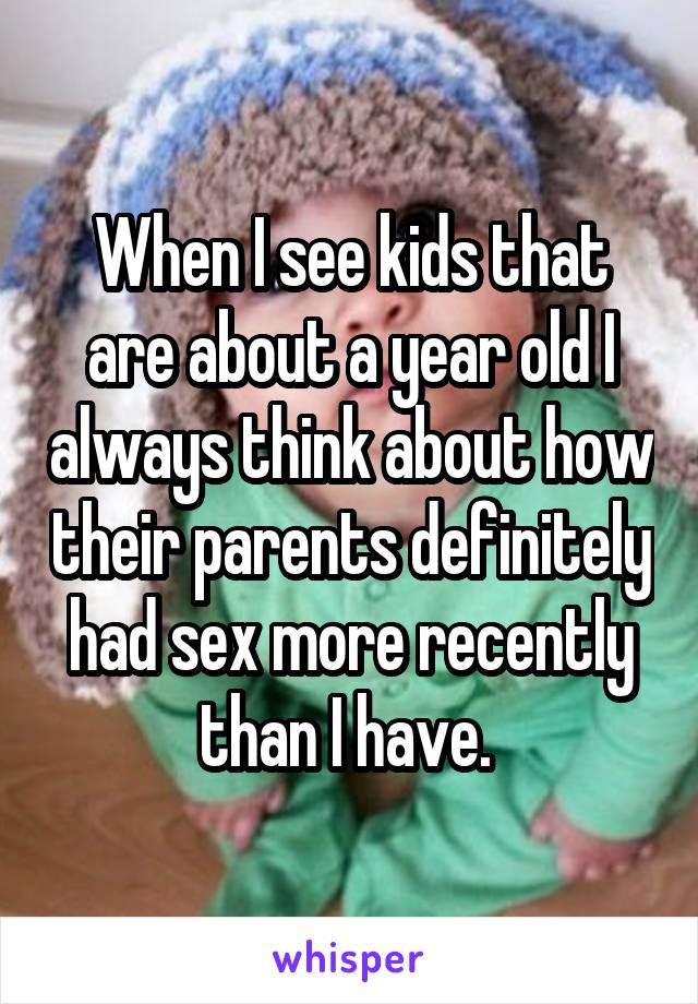 When I see kids that are about a year old I always think about how their parents definitely had sex more recently than I have. 
