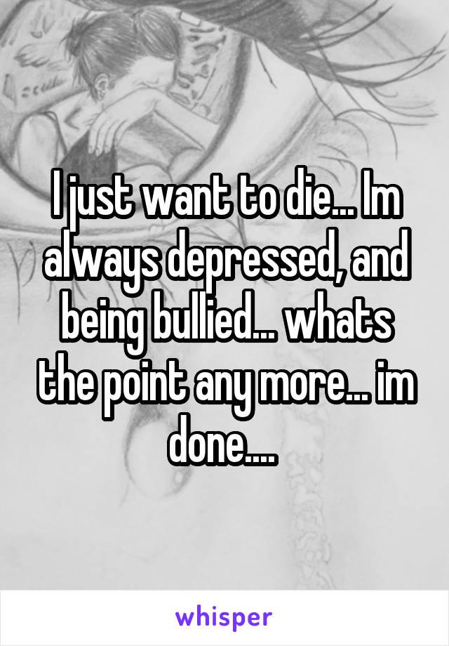 I just want to die... Im always depressed, and being bullied... whats the point any more... im done.... 