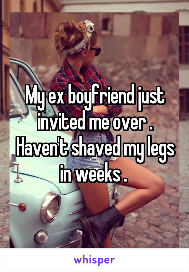 My ex boyfriend just invited me over . Haven't shaved my legs in weeks . 