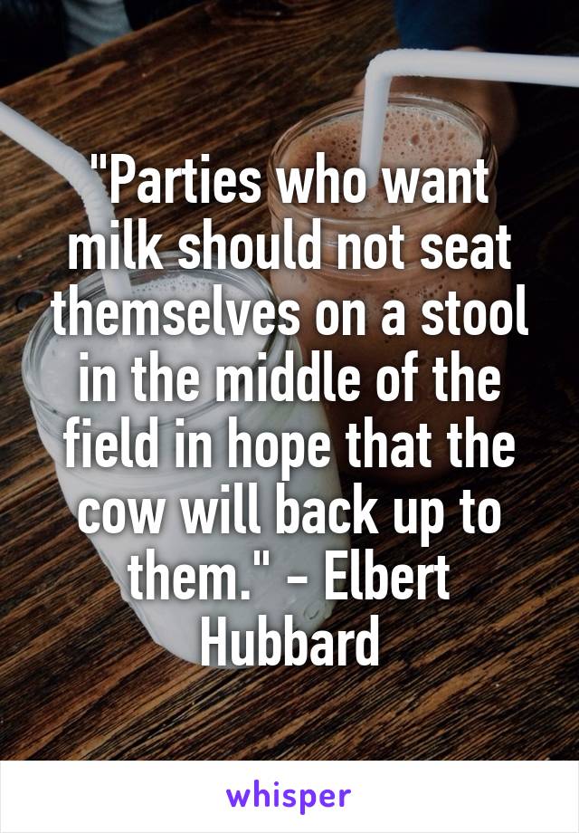 "Parties who want milk should not seat themselves on a stool in the middle of the field in hope that the cow will back up to them." - Elbert Hubbard