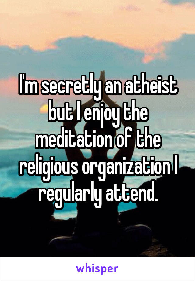 I'm secretly an atheist but I enjoy the meditation of the religious organization I regularly attend.