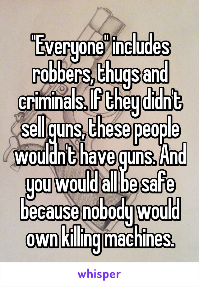 "Everyone" includes robbers, thugs and criminals. If they didn't sell guns, these people wouldn't have guns. And you would all be safe because nobody would own killing machines.