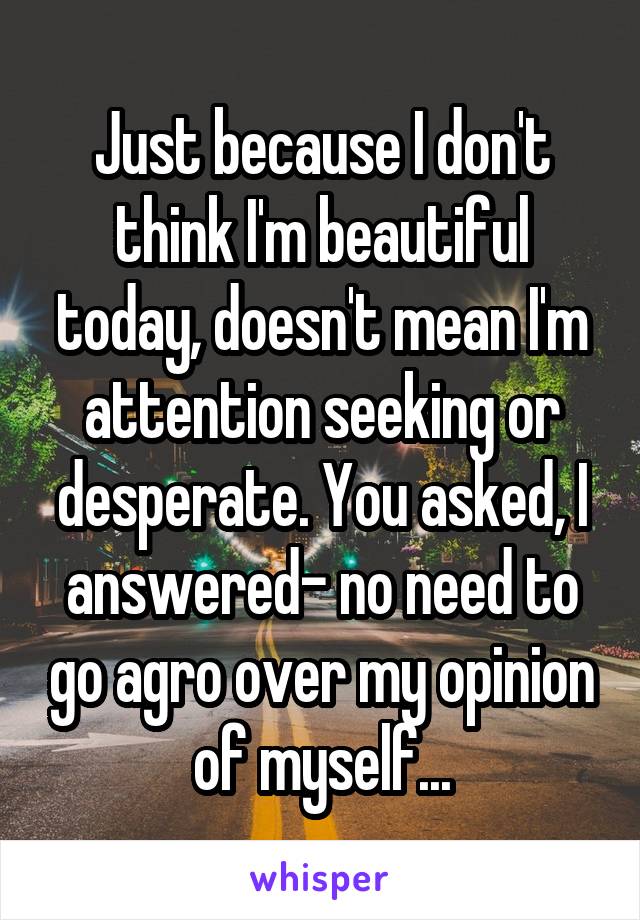 Just because I don't think I'm beautiful today, doesn't mean I'm attention seeking or desperate. You asked, I answered- no need to go agro over my opinion of myself...