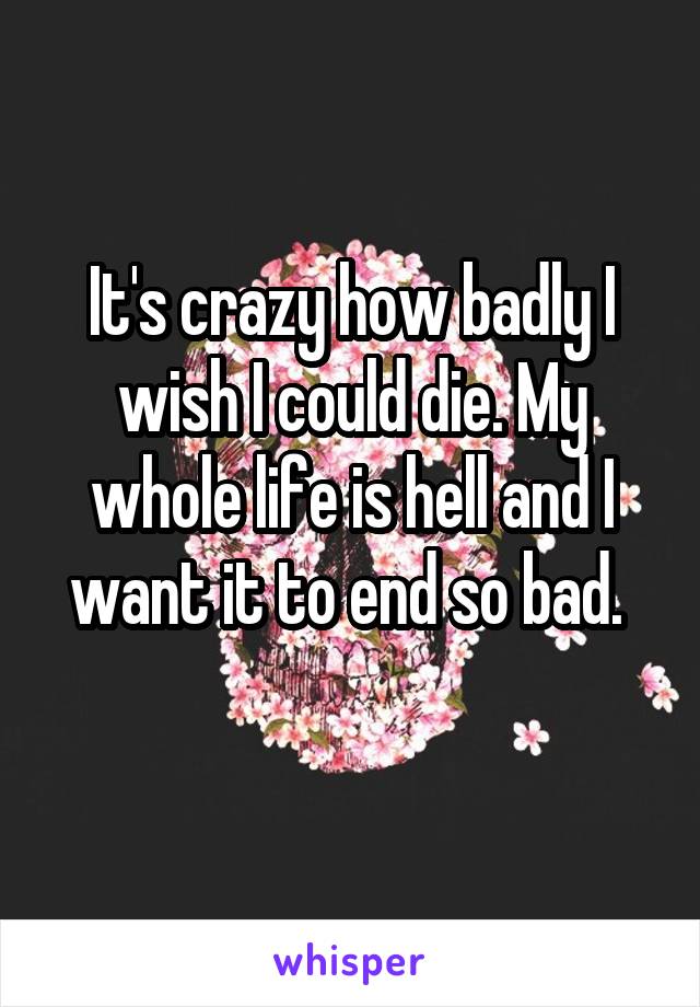 It's crazy how badly I wish I could die. My whole life is hell and I want it to end so bad. 
