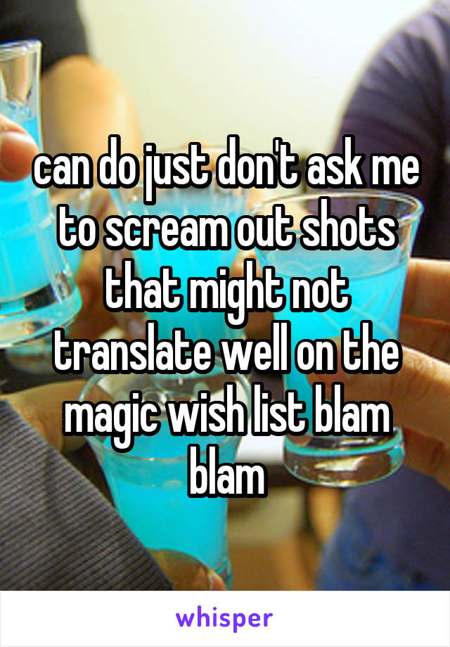 can do just don't ask me to scream out shots that might not translate well on the magic wish list blam blam