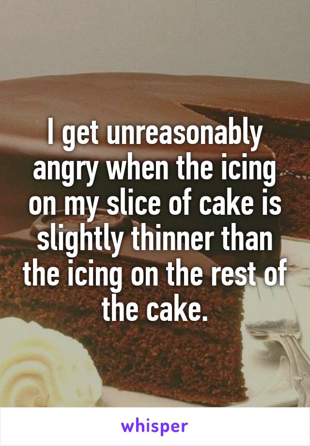 I get unreasonably angry when the icing on my slice of cake is slightly thinner than the icing on the rest of the cake.