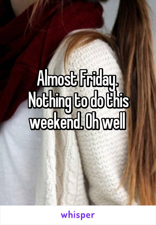 Almost Friday. 
Nothing to do this weekend. Oh well 
