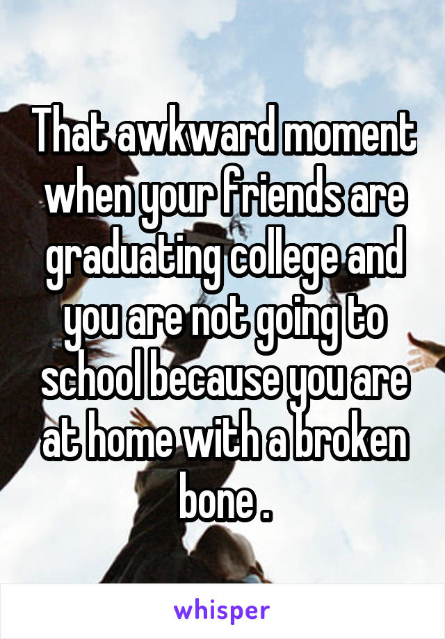 That awkward moment when your friends are graduating college and you are not going to school because you are at home with a broken bone .