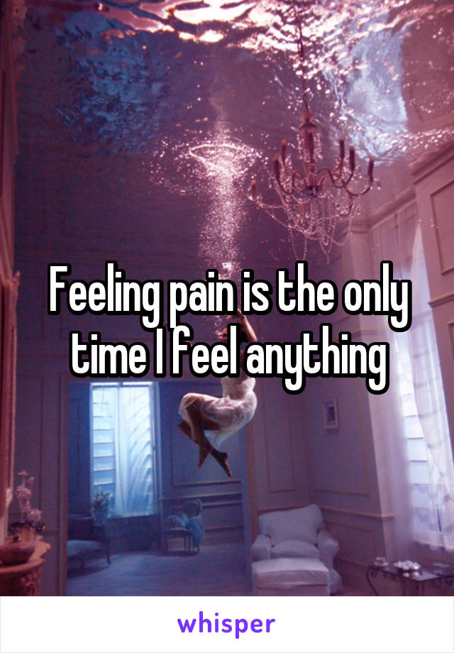 Feeling pain is the only time I feel anything