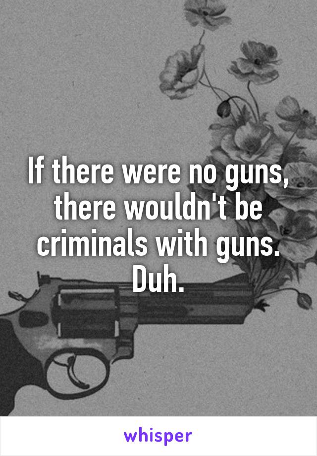 If there were no guns, there wouldn't be criminals with guns. Duh.