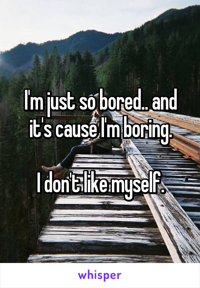 I'm just so bored.. and it's cause I'm boring.

I don't like myself.