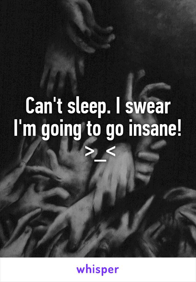 Can't sleep. I swear I'm going to go insane!  >_<
