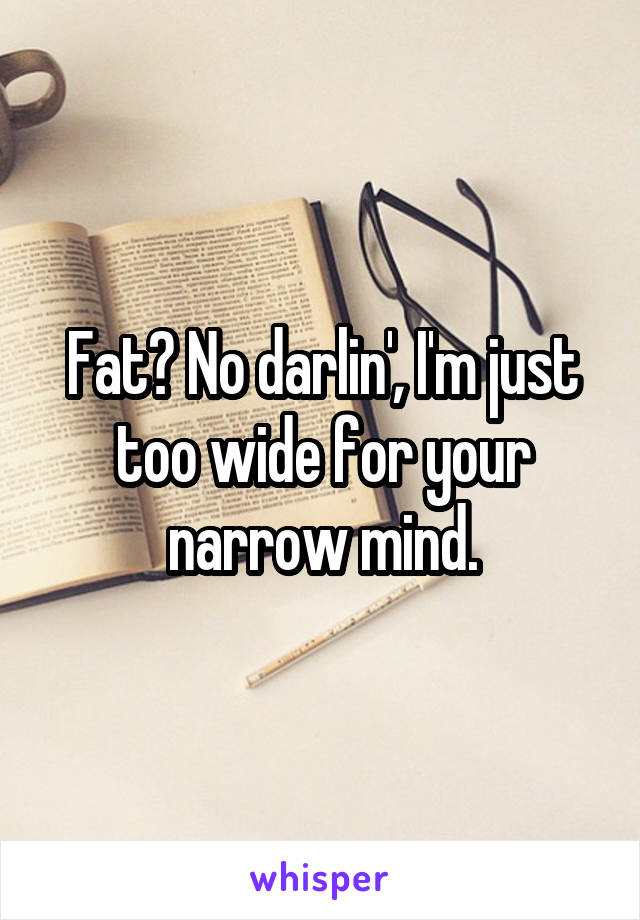 Fat? No darlin', I'm just too wide for your narrow mind.