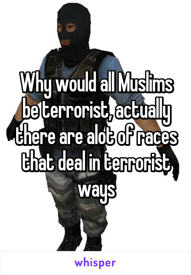 Why would all Muslims be terrorist, actually there are alot of races that deal in terrorist ways