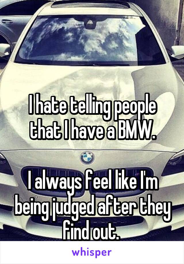 


I hate telling people that I have a BMW.

I always feel like I'm being judged after they find out. 
