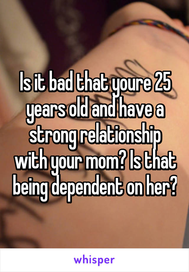 Is it bad that youre 25 years old and have a strong relationship with your mom? Is that being dependent on her?