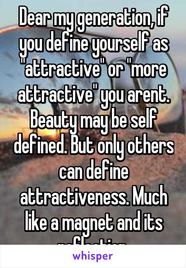Dear my generation, if you define yourself as "attractive" or "more attractive" you arent. Beauty may be self defined. But only others can define attractiveness. Much like a magnet and its reflection.