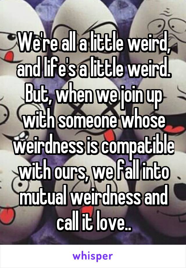 We're all a little weird, and life's a little weird. But, when we join up with someone whose weirdness is compatible with ours, we fall into mutual weirdness and call it love..
