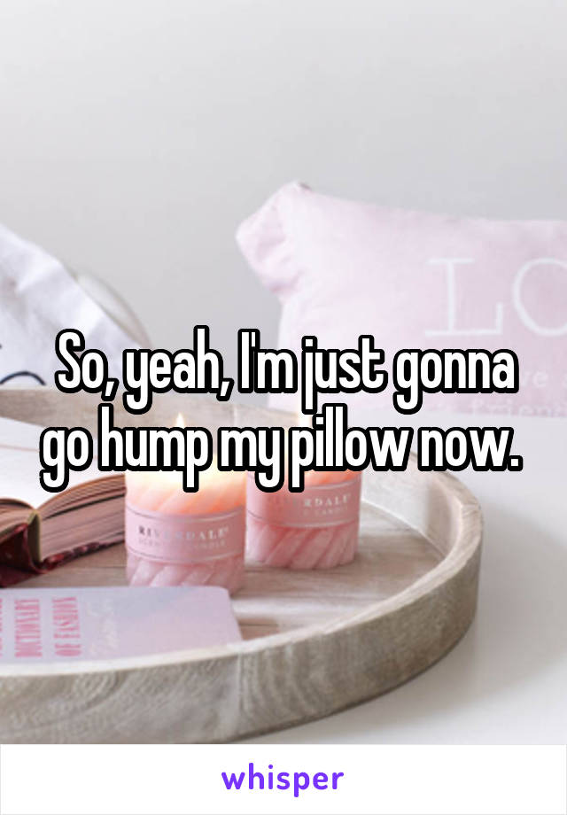 So, yeah, I'm just gonna go hump my pillow now. 