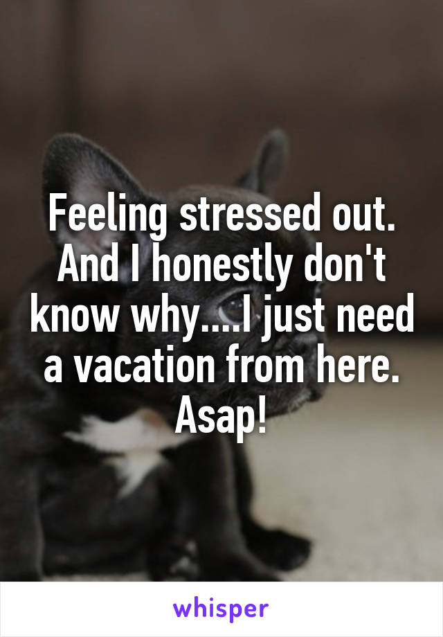 Feeling stressed out. And I honestly don't know why....I just need a vacation from here. Asap!