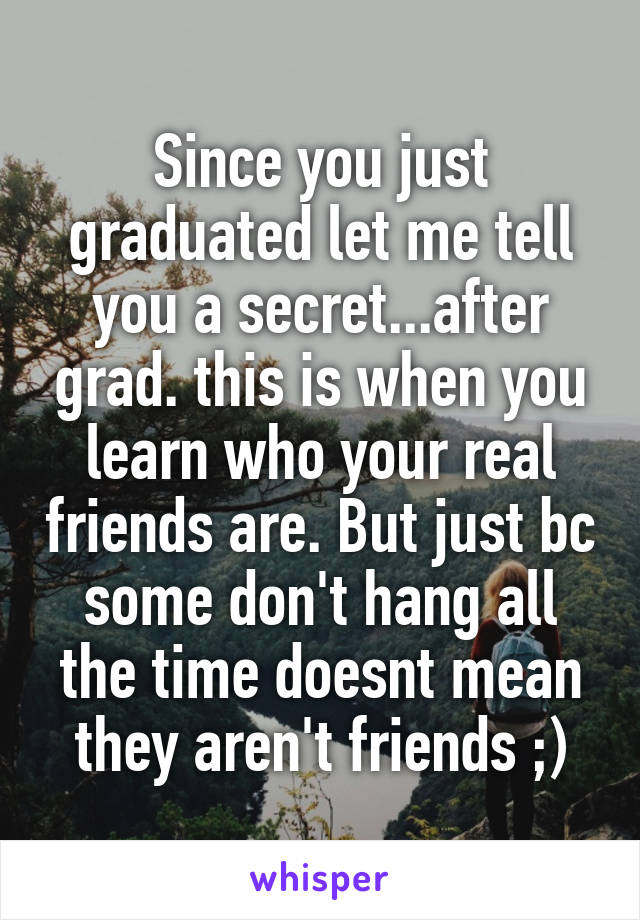 Since you just graduated let me tell you a secret...after grad. this is when you learn who your real friends are. But just bc some don't hang all the time doesnt mean they aren't friends ;)