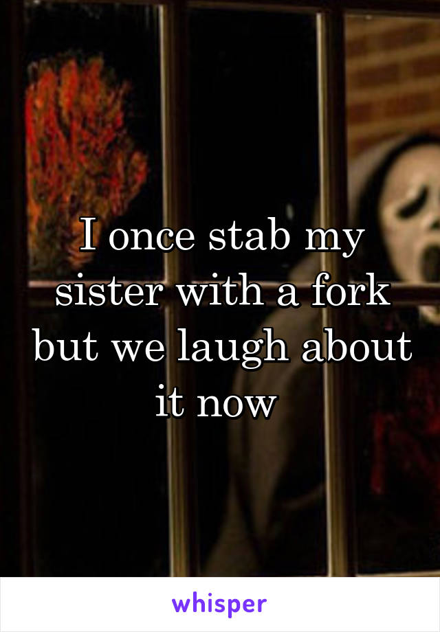 I once stab my sister with a fork but we laugh about it now 