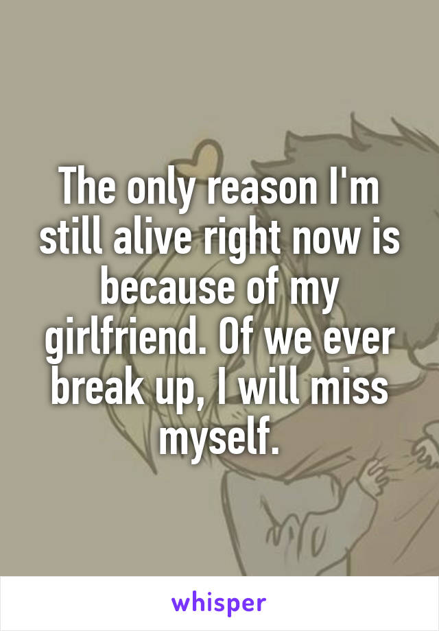 The only reason I'm still alive right now is because of my girlfriend. Of we ever break up, I will miss myself.