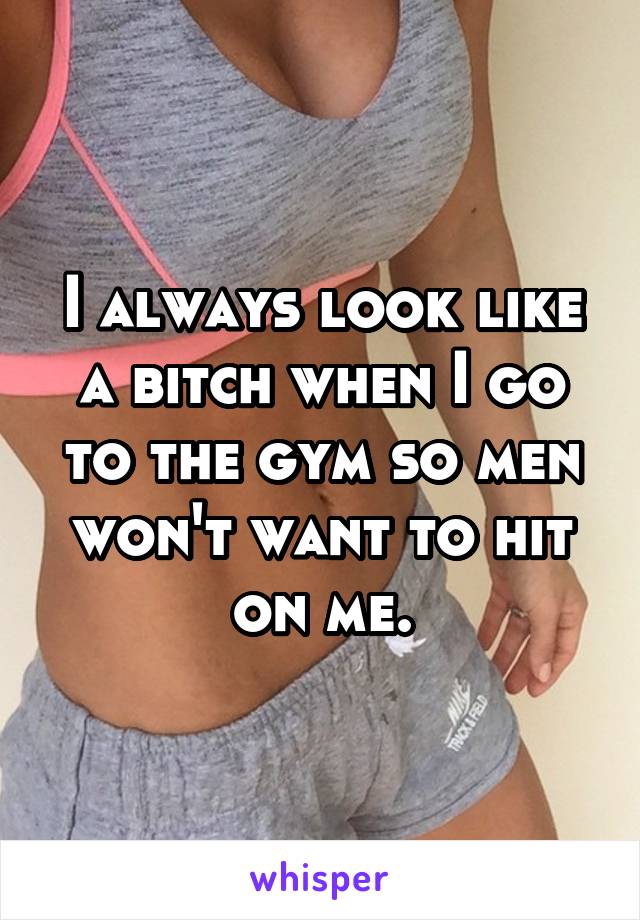 I always look like a bitch when I go to the gym so men won't want to hit on me.
