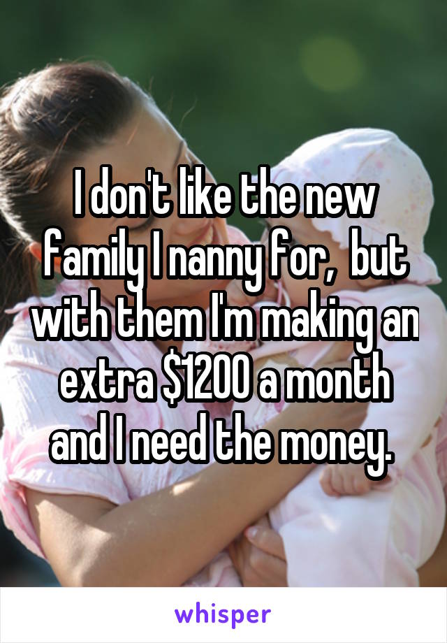 I don't like the new family I nanny for,  but with them I'm making an extra $1200 a month and I need the money. 