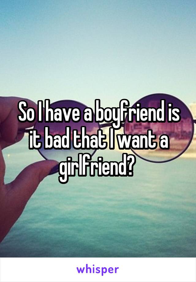 So I have a boyfriend is it bad that I want a girlfriend? 