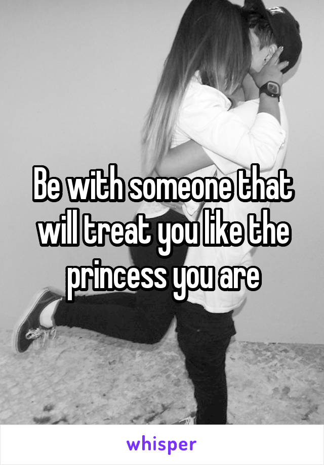 Be with someone that will treat you like the princess you are